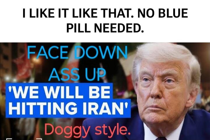 I LIKE IT LIKE THAT. NO BLUE PILL NEEDED. FACE DOWN ASS UP 'WE WILL BE HITTING IRAN' Doggy style.