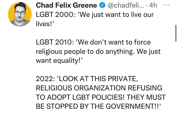 Chad Felix Greene chadfeli 4h LGBT 2000 We just want to live our lives LGBT 2010 We dont want to force religious people to do anything We just want equality 2022 LOOK AT THIS PRIVATE RELIGIOUS ORGANIZATION REFUSING TO ADOPT LGBT POLICIES THEY MUST BE STOPPED BY THE GOVERNMENT