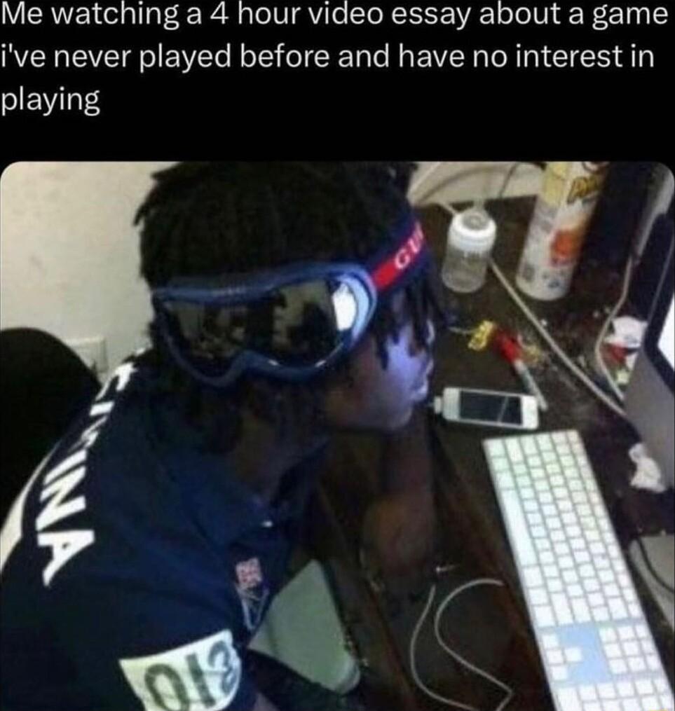 Me watching a 4 hour video essay about a game ive never played before and have no interest in playing