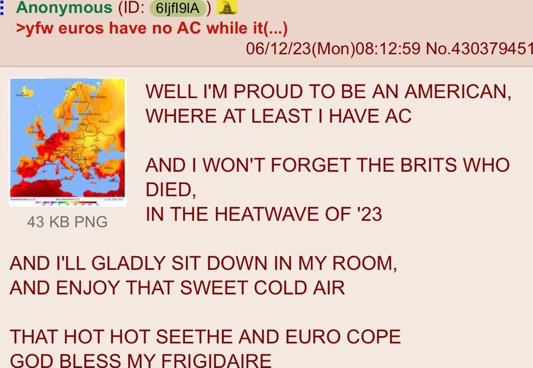 Anonymous 1D GEEND S5 yfw euros have no AC wi it 061223Mon081259 No430379451 WELL IM PROUD TO BE AN AMERICAN WHERE AT LEAST HAVE AC AND WONT FORGET THE BRITS WHO s __ Do sakernc N THE HEATWAVE OF 23 AND ILL GLADLY SIT DOWN IN MY ROOM AND ENJOY THAT SWEET COLD AIR THAT HOT HOT SEETHE AND EURO COPE GOD BLESS MY FRIGIDAIRE