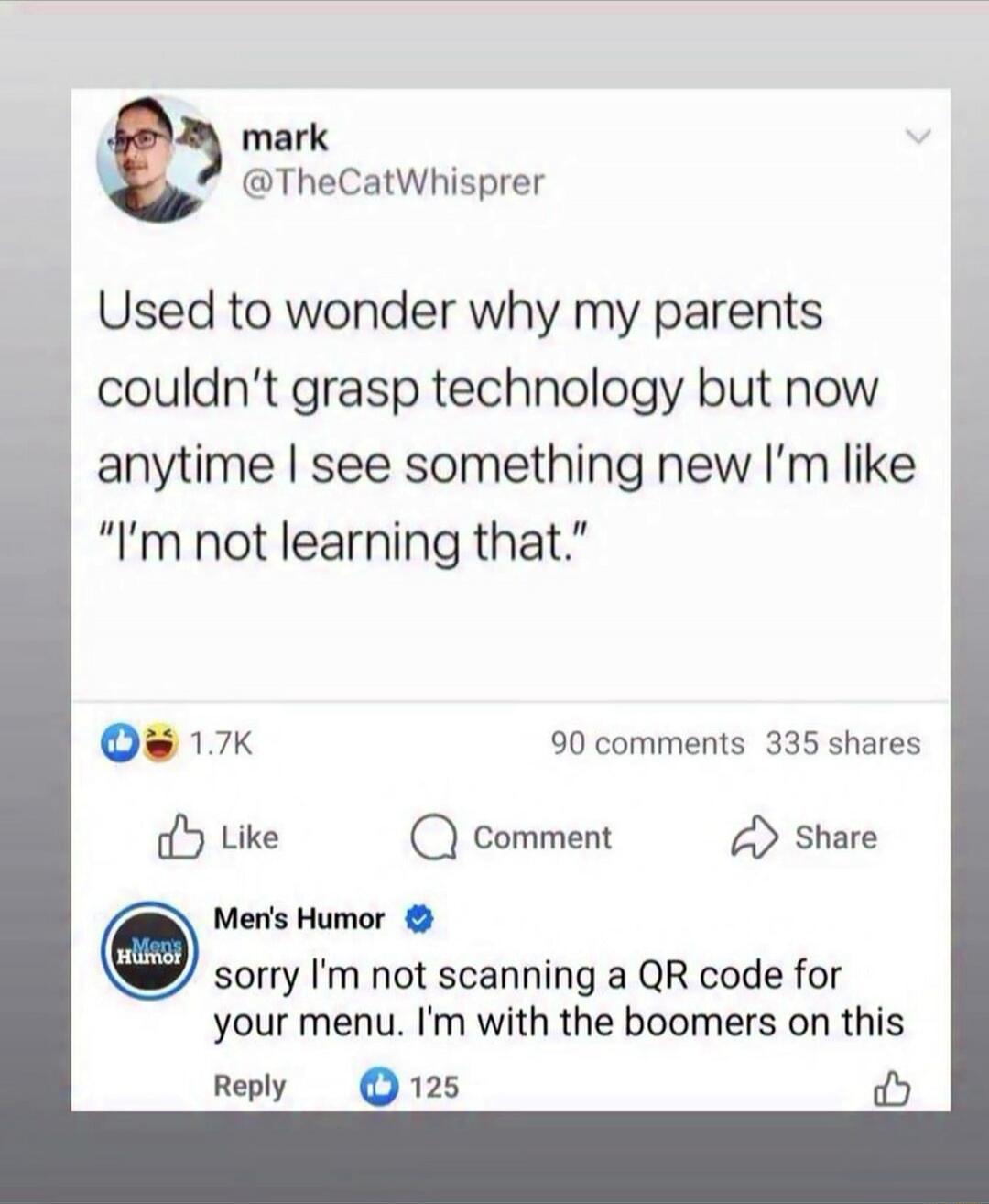 Used to wonder why my parents couldn't grasp technology but now anytime I see something new I'm like “I'm not learning that.”

reply: sorry I'm not scanning a QR code for your menu. I'm with the boomers on this