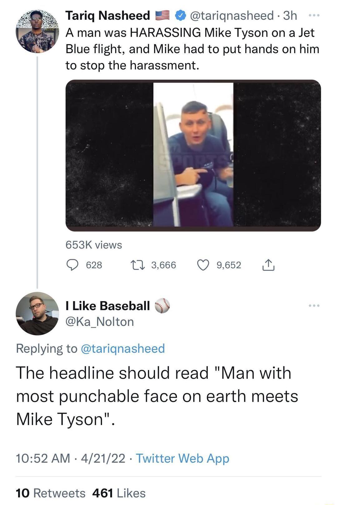 7 Tariq Nasheed tarignasheed 3h A man was HARASSING Mike Tyson on a Jet Blue flight and Mike had to put hands on him to stop the harassment 653K views Q 628 1 3666 Q 9652 0 I Like Baseball i3 Ka_Nolton Replying to tarignasheed The headline should read Man with most punchable face on earth meets Mike Tyson 1052 AM 42122 Twitter Web App 10 Retweets 461 Likes