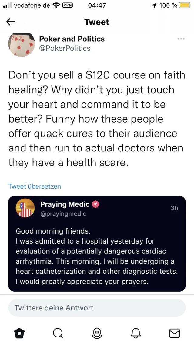 vodafonede 0447 100 Tweet I Poker and Politics PokerPolitics Dont you sell a 120 course on faith healing Why didnt you just touch your heart and command it to be better Funny how these people offer quack cures to their audience and then run to actual doctors when they have a health scare Praying Medic Good morning friends 1 was admitted to a hospital yesterday for evaluation of a potentially dange