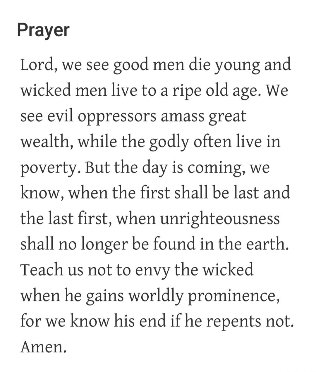 Prayer Lord, we see good men die young and wicked men live to a ripe old age. We see evil oppressors amass great wealth, while the godly often live in poverty. But the day is coming, we know, when the first shall be last and the last first, when unrighteousness shall no longer be found in the earth. Teach us not to envy the wicked when he gains wor