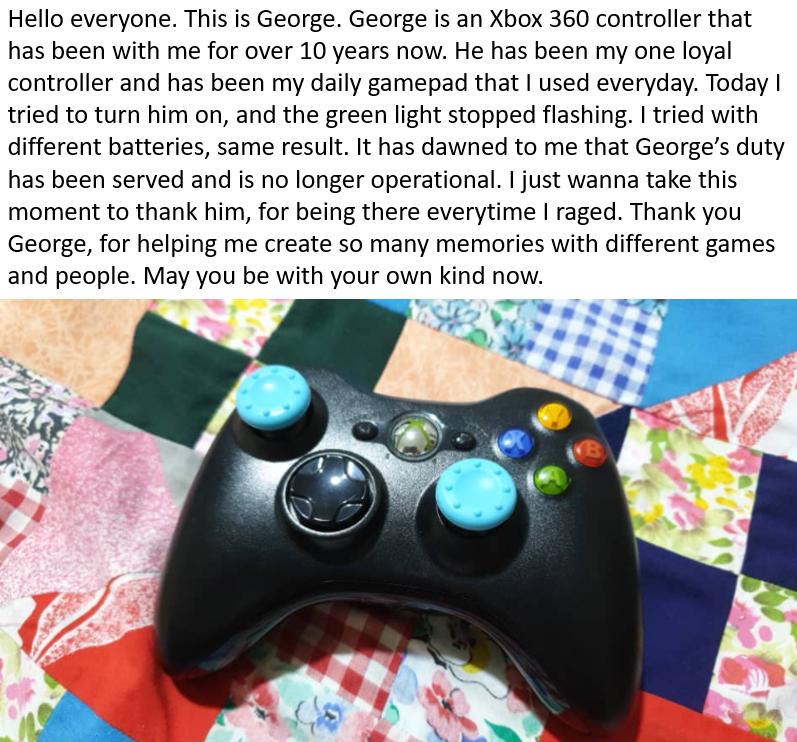 Hello everyone This is George George is an Xbox 360 controller that has been with me for over 10 years now He has been my one loyal controller and has been my daily gamepad that used everyday Today tried to turn him on and the green light stopped flashing tried with different batteries same result It has dawned to me that Georges duty has been served and is no longer operational just wanna take th