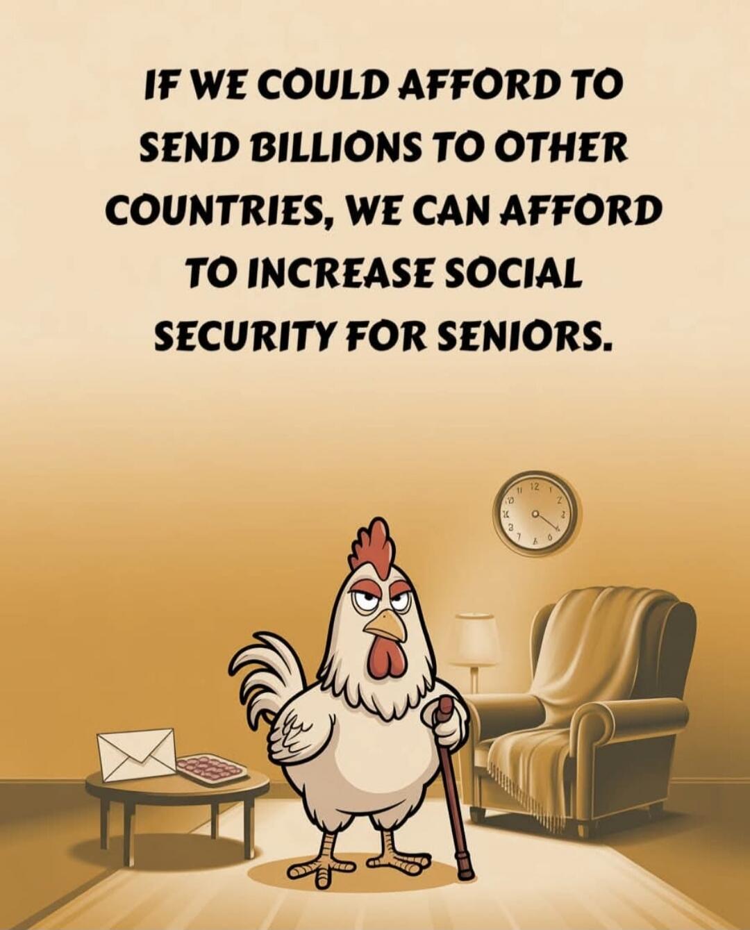 IF WE COULD AFFORD TO SEND BILLIONS TO OTHER COUNTRIES, WE CAN AFFORD TO INCREASE SOCIAL SECURITY FOR SENIORS.