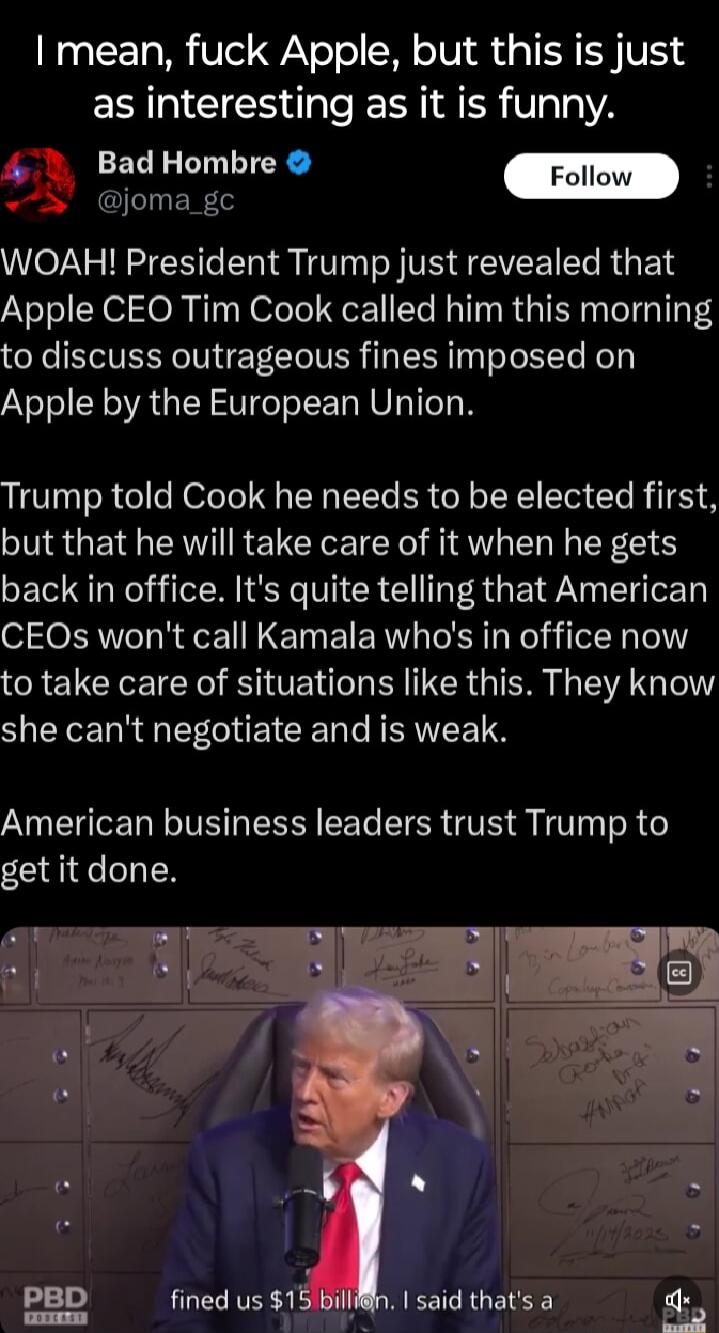 I mean fuck Apple but this is just as interesting as it is funny 1 BadHombre QLINENT WOAH President Trump just revealed that Apple CEO Tim Cook called him this morning to discuss outrageous fines imposed on Apple by the European Union Trump told Cook he needs to be elected first but that he will take care of it when he gets back in office Its quite telling that American CEOs wont call Kamala whos 