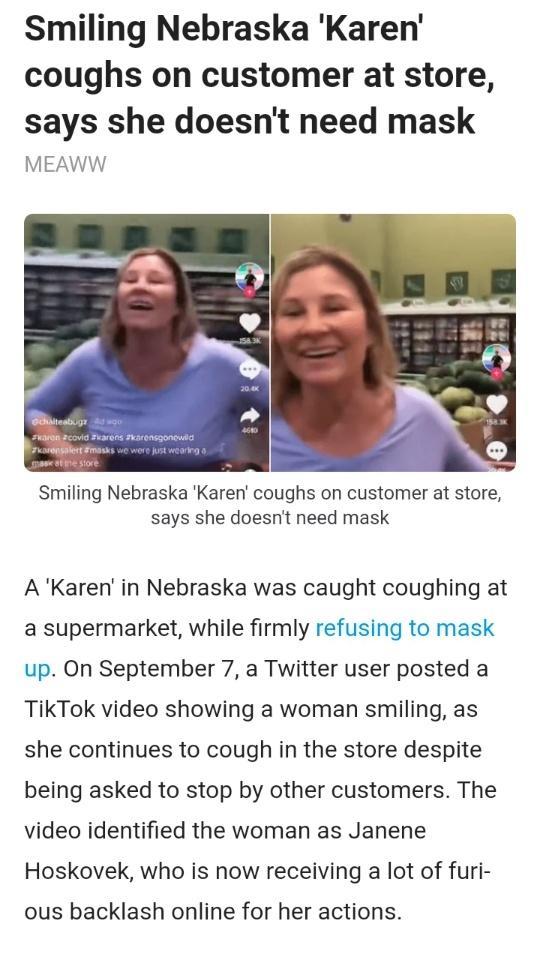 Smiling Nebraska Karen coughs on customer at store says she doesnt need mask MEAWW Smiling Nebraska Karen coughs on customer at store says she doesnt need mask AKaren in Nebraska was caught coughing at a supermarket while firmly refusing to mask up On September 7 a Twitter user posted a TikTok video showing a woman smiling as she continues to cough in the store despite being asked to stop by other