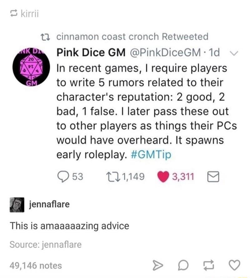 Pink Dice GM @PinkDiceGM posted: In recent games, I require players to write 5 rumors related to their character's reputation: 2 good, 2 bad, 1 false. I later pass these out to other players as things their PCs would have overheard. It spawns early roleplay. #GMTip. jennaflare commented: This is amaaaaaazing advice.
