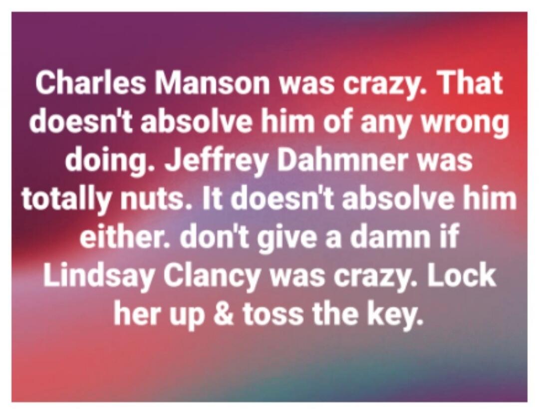Charles Manson was crazy. That doesn't absolve him of any wrong doing. Jeffrey Dahmer was totally nuts. It doesn't absolve him either. don't give a damn if Lindsay Clancy was crazy. Lock her up & toss the key.