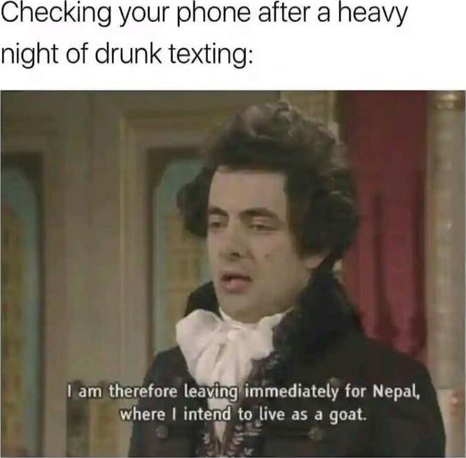 Checking your phone after a heavy night of drunk texting:\nI am therefore leaving immediately for Nepal, where I intend to live as a goat.