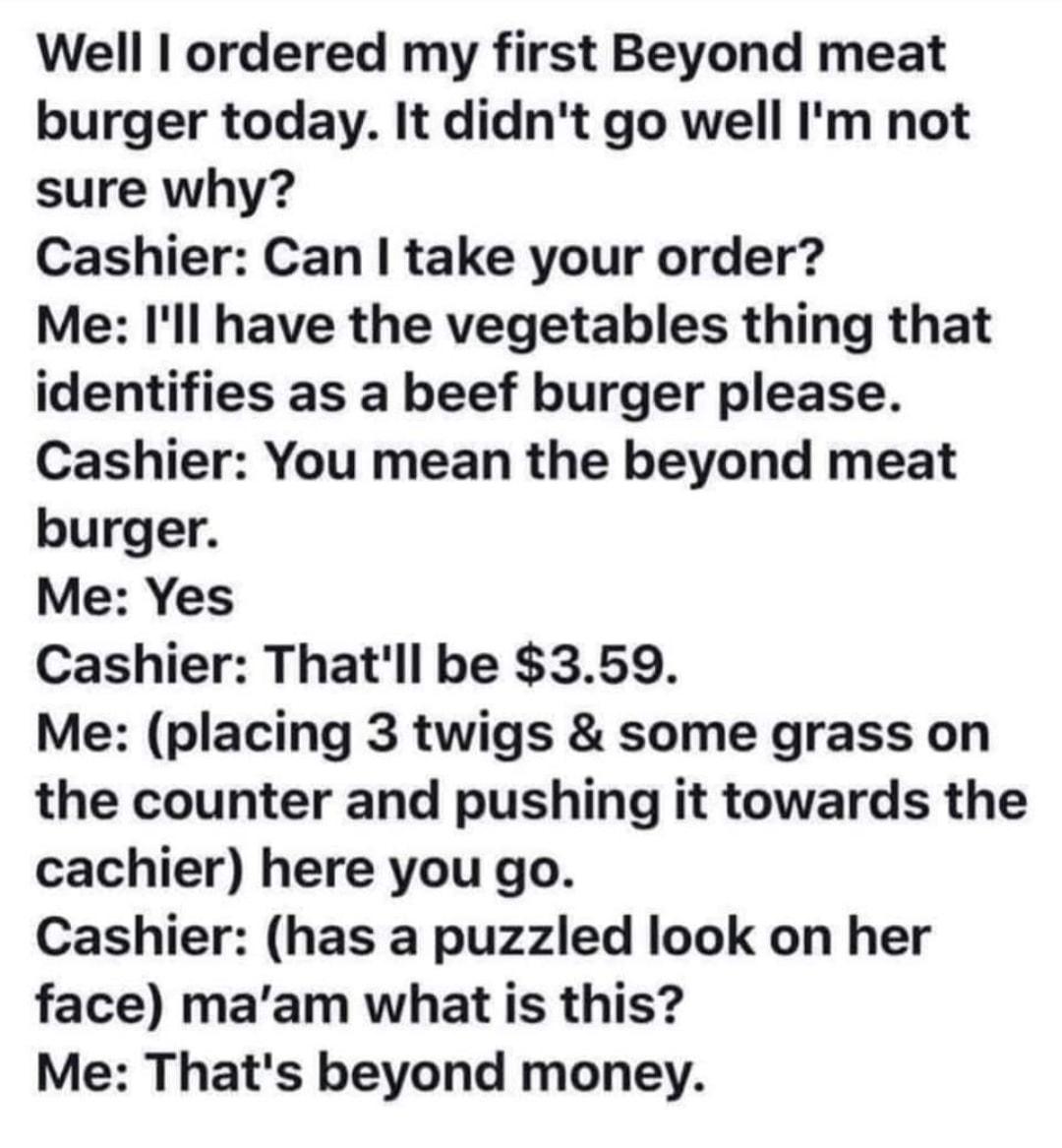 Well ordered my first Beyond meat burger today It didnt go well Im not sure why Cashier Can take your order Me Ill have the vegetables thing that identifies as a beef burger please Cashier You mean the beyond meat burger Me Yes Cashier Thatll be 359 Me placing 3 twigs some grass on the counter and pushing it towards the cachier here you go Cashier has a puzzled look on her face maam what is this M