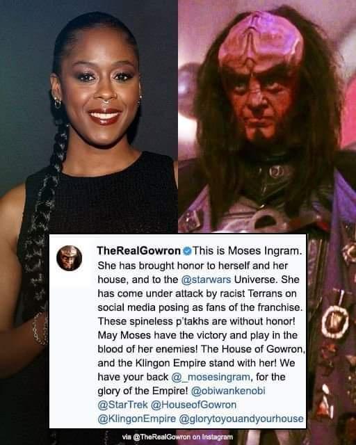 TheRealGowron This is Moses Ingram She has brought honor to herself and her house and to the starwars Universe She has come under attack by racist Terrans on social media posing as fans of the franchise These spineless ptakhs are without honor May Moses have the victory and play in the blood of her enemies The House of Gowron and the Klingon Empire stand with her We have your back _t gram for the 