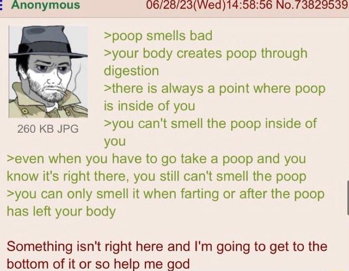 0625623Wed149896 NO73829939 poop smells bad your body creates poop through digestion there is always a point where poop is inside of you 260KBJPG You cant smell the poop inside of you even when you have to go take a poop and you know its right there you still cant smell the poop you can only smell it when farting or after the poop has left your body Something isnt right here and Im going to get to