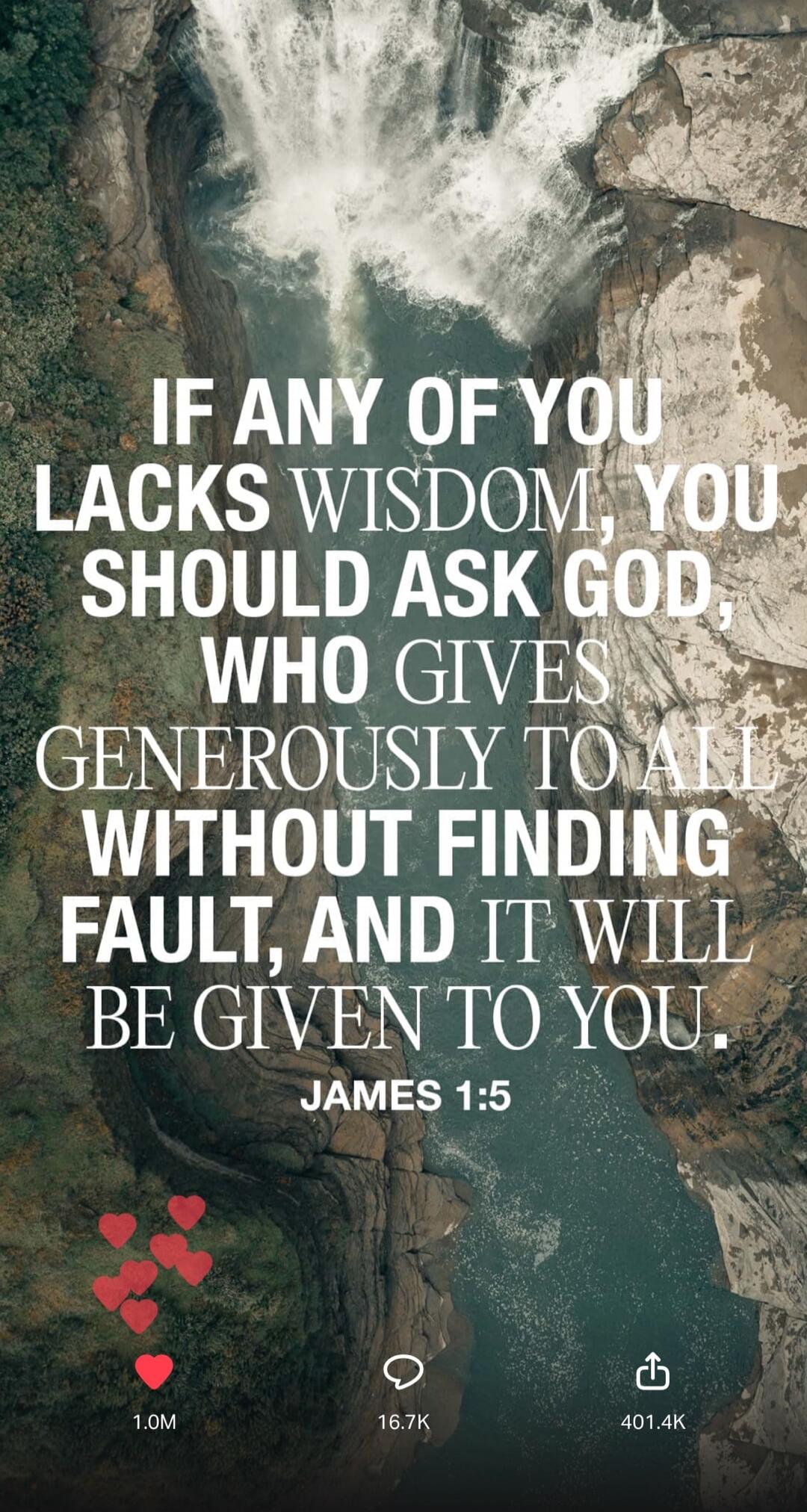 IF ANY OF YOU LACKS WISDOM, YOU SHOULD ASK GOD, WHO GIVES GENEROUSLY TO ALL WITHOUT FINDING FAULT, AND IT WILL BE GIVEN TO YOU. JAMES 1:5