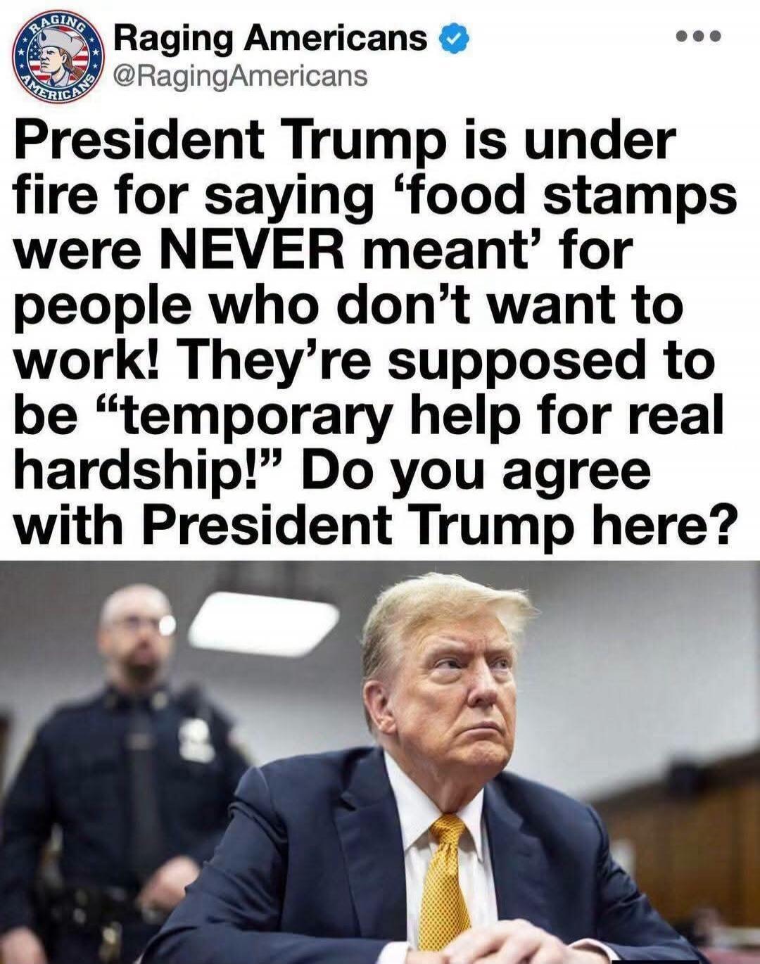 Raging Americans @RagingAmericans President Trump is under fire for saying 'food stamps were NEVER meant' for people who don't want to work! They're supposed to be 'temporary help for real hardship!' Do you agree with President Trump here?