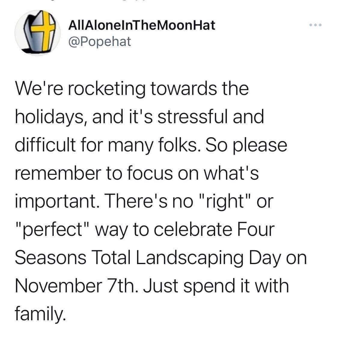 AllAloneInTheMoonHat Popehat Were rocketing towards the holidays and its stressful and difficult for many folks So please remember to focus on whats important Theres no right or perfect way to celebrate Four Seasons Total Landscaping Day on November 7th Just spend it with family