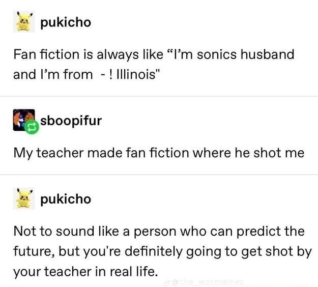 pukicho Fan fiction is always like Im sonics husband and Im from lllinois sboopifur My teacher made fan fiction where he shot me pukicho Not to sound like a person who can predict the future but youre definitely going to get shot by your teacher in real life