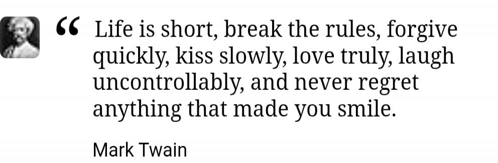 Life is short, break the rules, forgive quickly, kiss slowly, love truly, laugh uncontrollably, and never regret anything that made you smile. Mark Twain