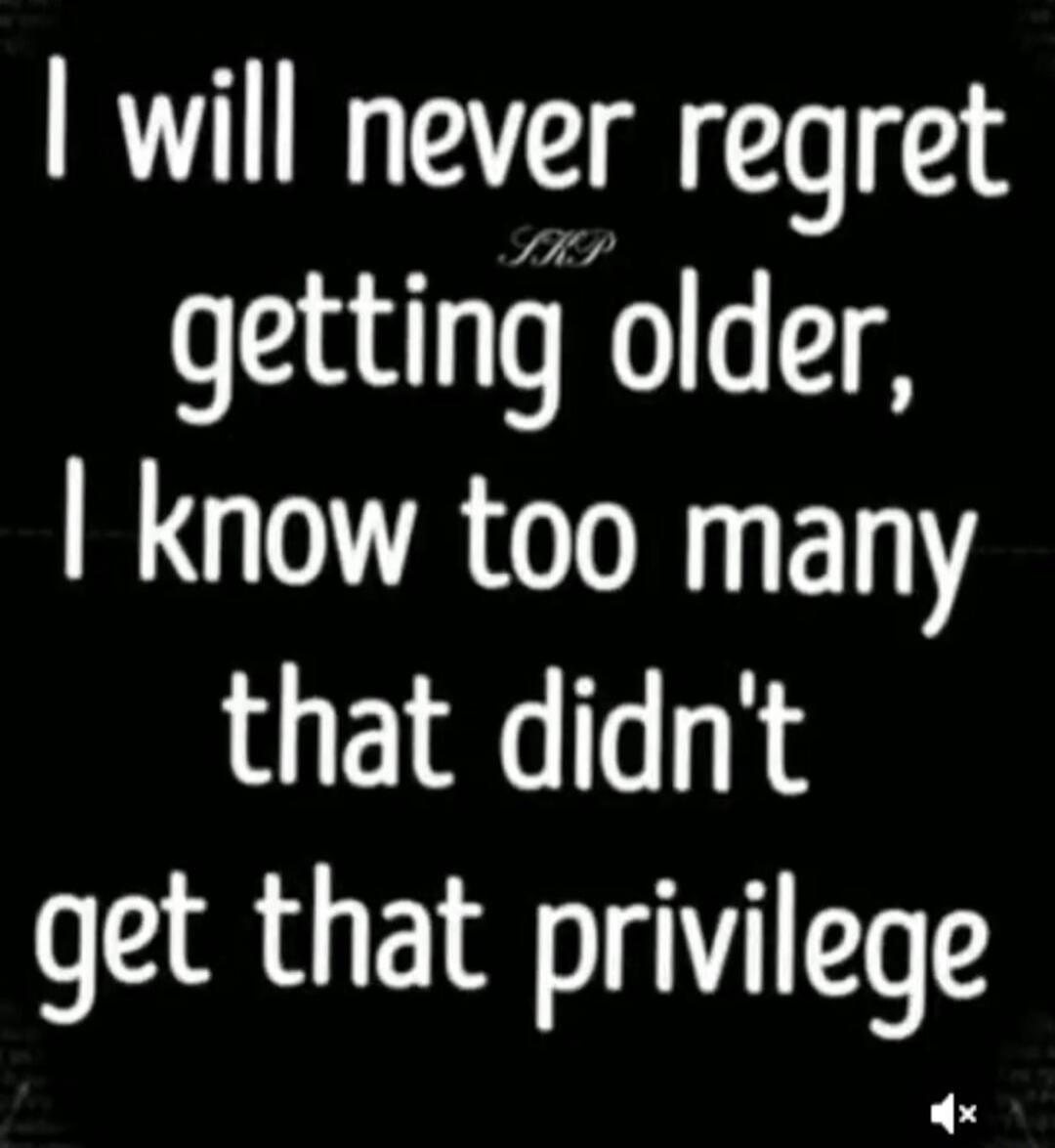 I will never regret getting older, I know too many that didn't get that privilege. SKP