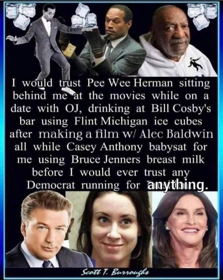 I would trust Pee Wee Herman sitting behind me at the movies while on a date with OJ, drinking at Bill Cosby's bar using Flint Michigan ice cubes after making a film w/ Alec Baldwin all while Casey Anthony babysat for me using Bruce Jenner's breast milk before I would ever trust any Democrat running for anything.