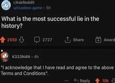 rAskReddit ufclueless game 5h What is the most successful lie in the history 2550 D277 T share K333N4N 4h acknowledge that have read and agree to the above Terms and Conditions LS EE B