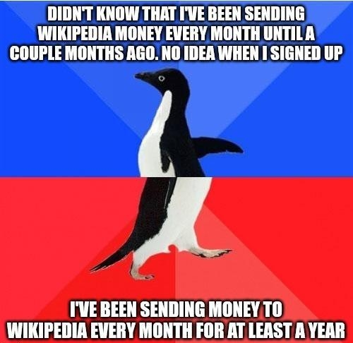 DIDNT KNOW THAT IVE BEEN SENDING WIKIPEDIR MONEY EVERY MONTH UNTILA COUPLE MONTHS AGO NO IDEA WHEN I SIGNED UP IVEBEEN SENDING MONEYTO WIKIPEDIA EVERY MONTH FOR AT LEAST A YEAR