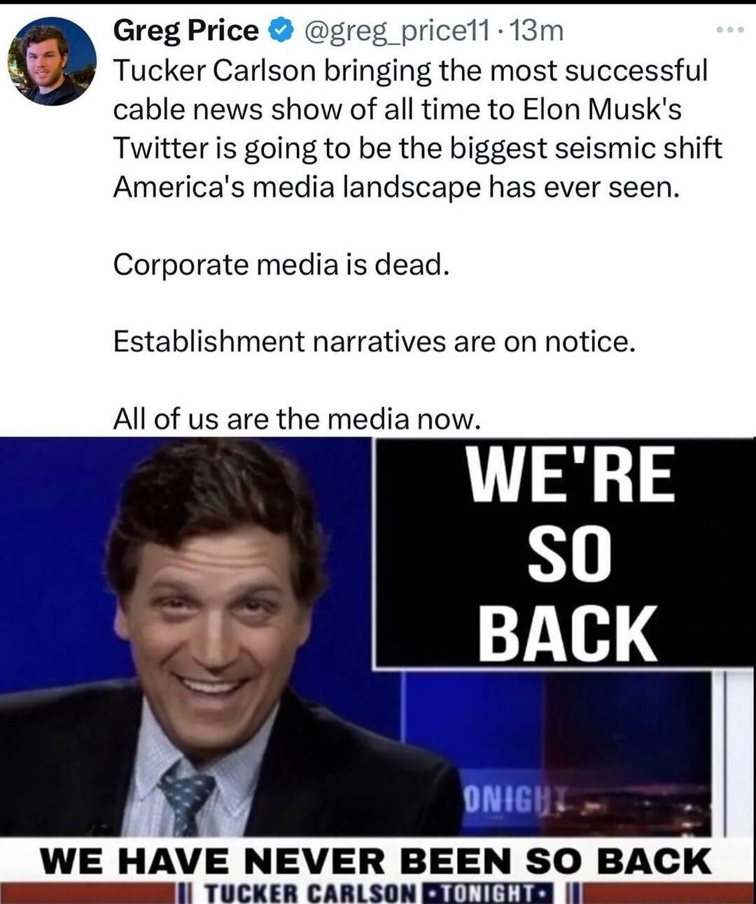 Greg Price greg_pricell 13m Tucker Carlson bringing the most successful cable news show of all time to Elon Musks Twitter is going to be the biggest seismic shift Americas media landscape has ever seen Corporate mediais dead Establishment narratives are on notice All of us are the media now h 5 WE HAVE NEVER BEEN SO BACK S TUCKER CARLSON OITTIIEY N