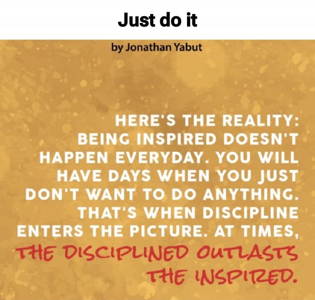 Just do it
by Jonathan Yabut
HERE'S THE REALITY:
BEING INSPIRED DOESN'T
HAPPEN EVERYDAY. YOU WILL
HAVE DAYS WHEN YOU JUST
DON'T WANT TO DO ANYTHING.
THAT'S WHEN DISCIPLINE
ENTERS THE PICTURE. AT TIMES,
THE DISCIPLINED OUTLASTS
THE INSPIRED.