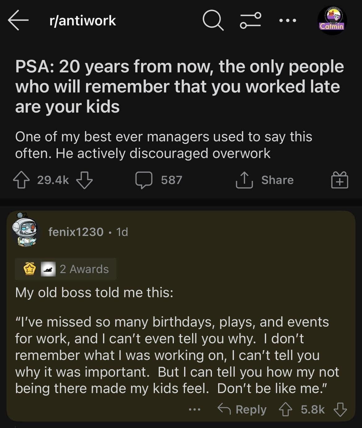 rfantiwork Q 2 PSA 20 years from now the only people who will remember that you worked late are your kids One of my best ever managers used to say this often He actively discouraged overwork 4 290k s87 1 share fenix1230 1d B 2 Avards My old boss told me this Ive missed so many birthdays plays and events for work and cant even tell you why dont remember what was working on cant tell you why it was 