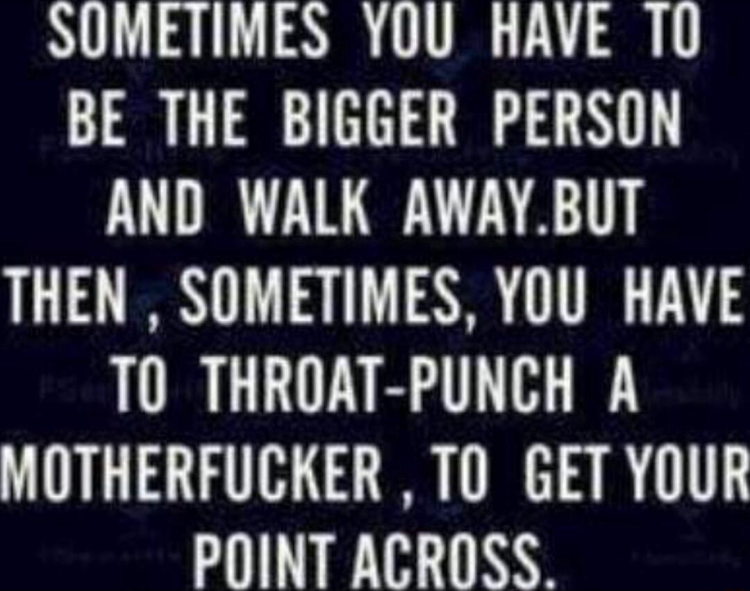 SOMETIMES YOU HAVE TO BE THE BIGGER PERSON AND WALK AWAYBUT THEN SOMETIMES YOU HAVE T0 THROAT PUNCH A MOTHERFUCKER TO GET YOUR POINT ACROSS