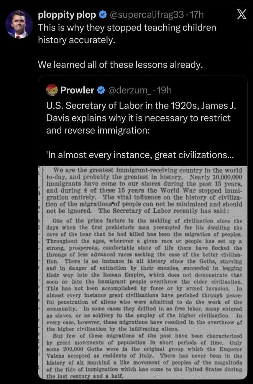 ploppity plop @supercalifrag33 · 17h This is why they stopped teaching children history accurately. We learned all of these lessons already. Prowler @derzum_ · 19h U.S. Secretary of Labor in the 1920s, James J. Davis explains why it is necessary to restrict and reverse immigration: 'In almost every instance, great civilizations... We are the greate
