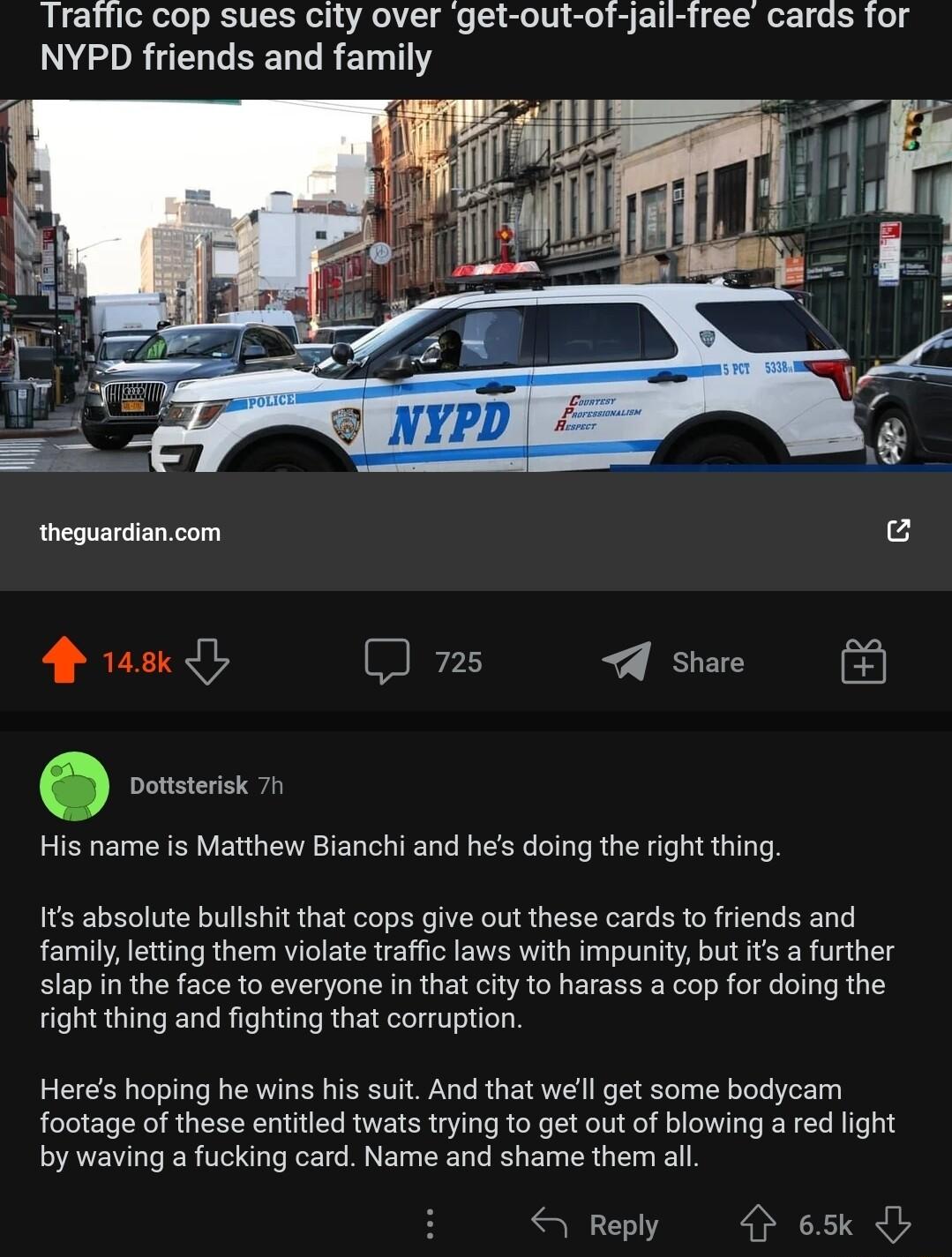 Traffic cop sues city over get out of jail free cards for NYPD friends and family His name is Matthew Bianchi and hes doing the right thing Its absolute bullshit that cops give out these cards to friends and familyletting them violate traffic laws with impunity but its a further slap in the face to everyone in that city to harass a cop for doing the right thing and fighting that corruption Heres h
