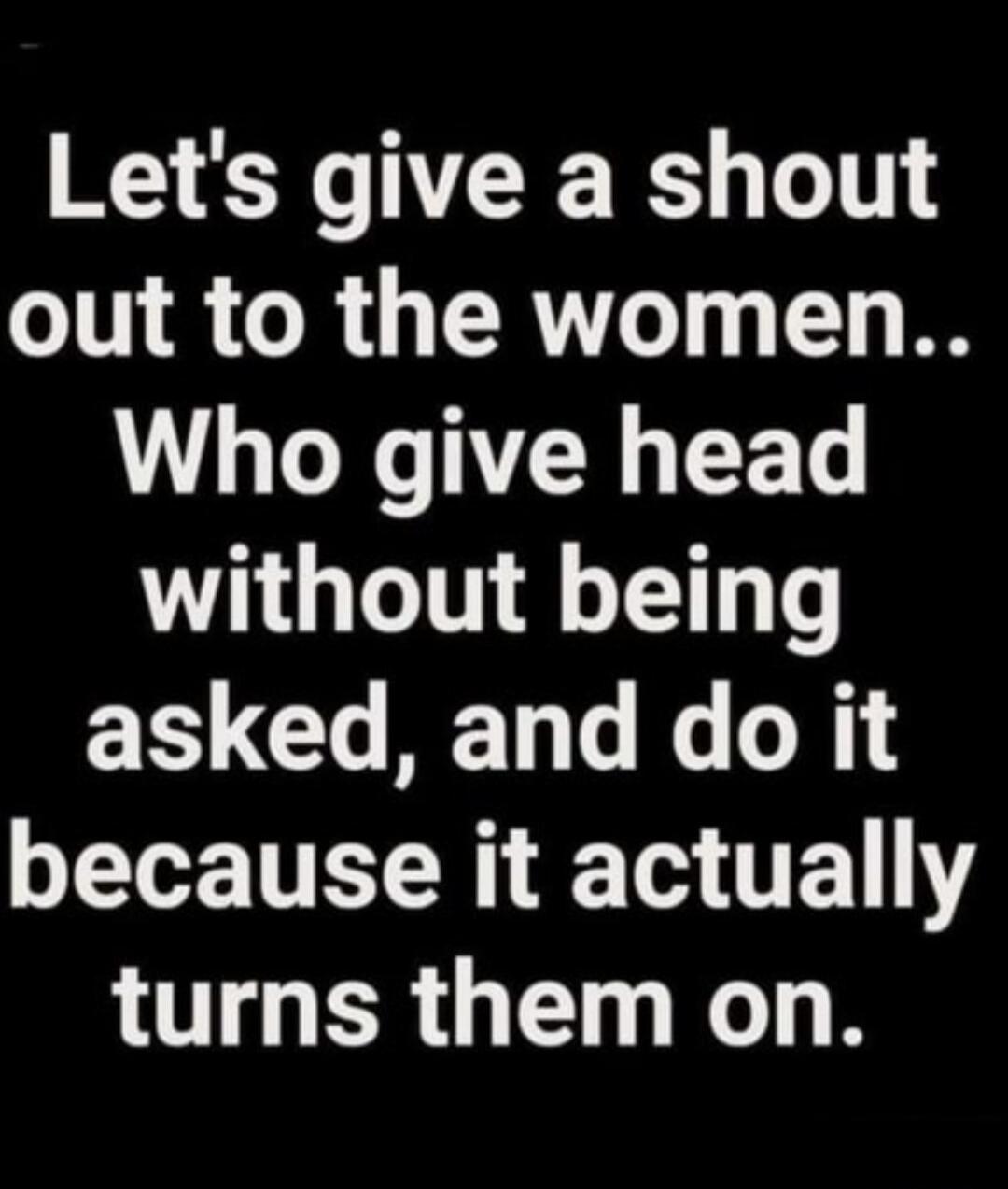 Let's give a shout out to the women.. Who give head without being asked, and do it because it actually turns them on.