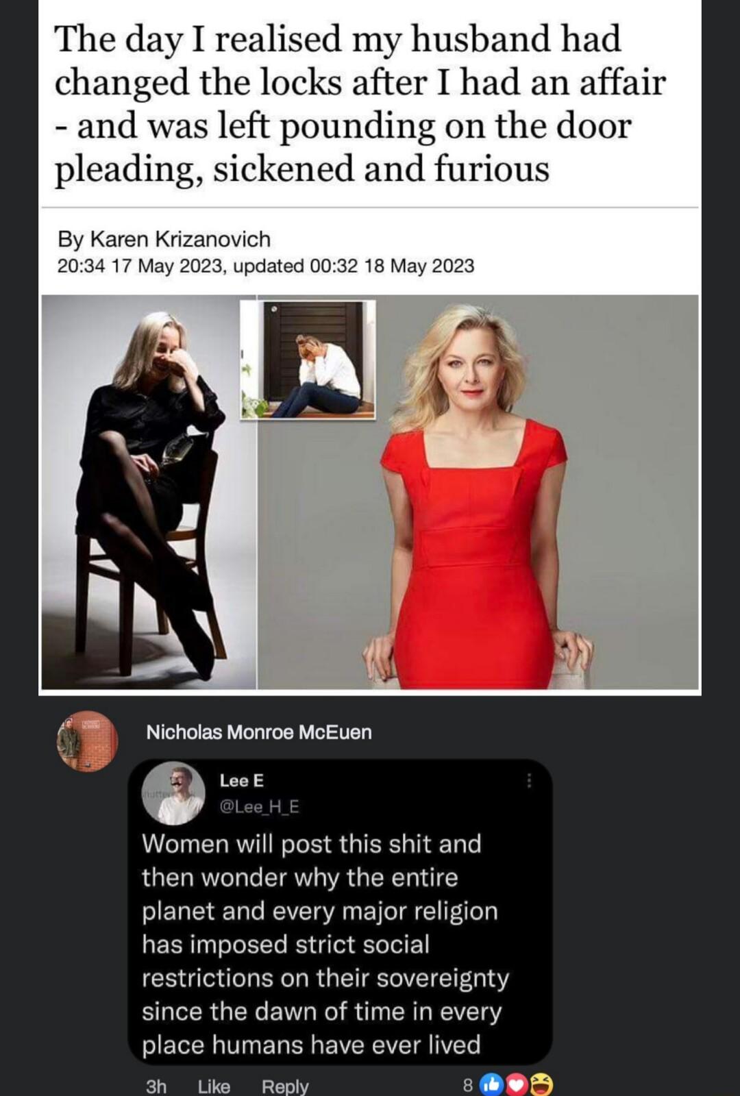 The day I realised my husband had changed the locks after I had an affair and was left pounding on the door pleading sickened and furious Nicholas Monros MoEuen e Leok Wormen will post this shit and then wonder why the entire planet and every major religion has imposed strict social restrictions on their sovereignty since the dawn of time in every place humans have ever lived P P 1