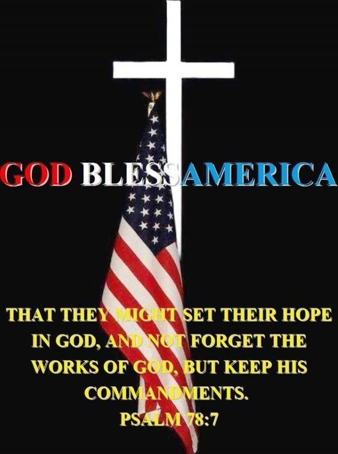 GOD BLESS AMERICA
THAT THEY MIGHT SET THEIR HOPE IN GOD, AND NOT FORGET THE WORKS OF GOD, BUT KEEP HIS COMMANDMENTS.
PSALM 78:7