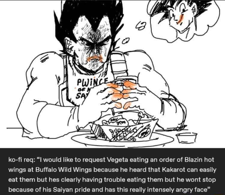 ko fi req l would like to request Vegeta eating an order of Blazin hot wings at Buffalo Wild Wings because he heard that Kakarot can easily eat them but hes clearly having trouble eating them but he wont stop because of his Saiyan pride and has this really intensely angry face
