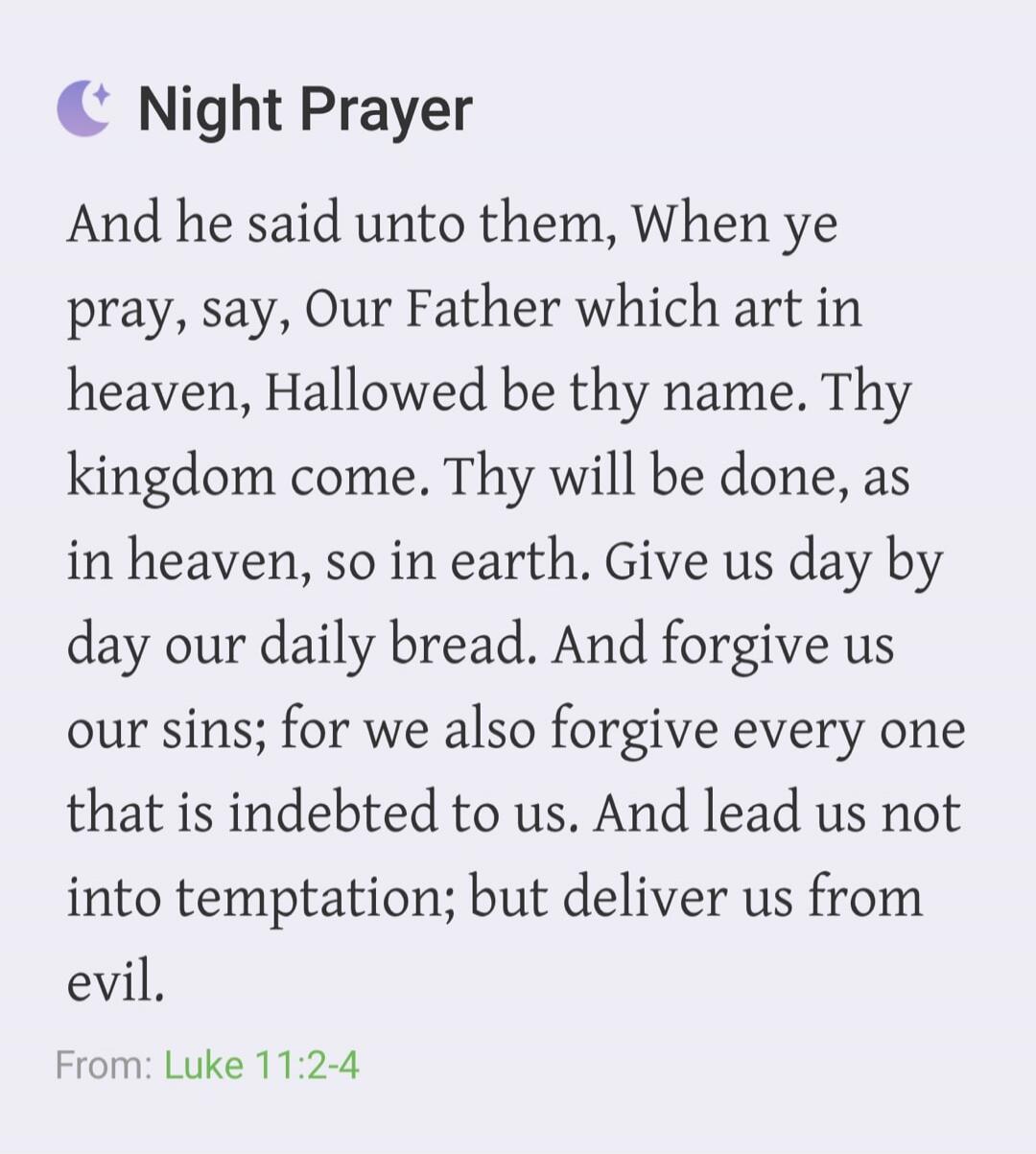 Night Prayer And he said unto them, When ye pray, say, Our Father which art in heaven, Hallowed be thy name. Thy kingdom come. Thy will be done, as in heaven, so in earth. Give us day by day our daily bread. And forgive us our sins; for we also forgive every one that is indebted to us. And lead us not into temptation; but deliver us from evil. From