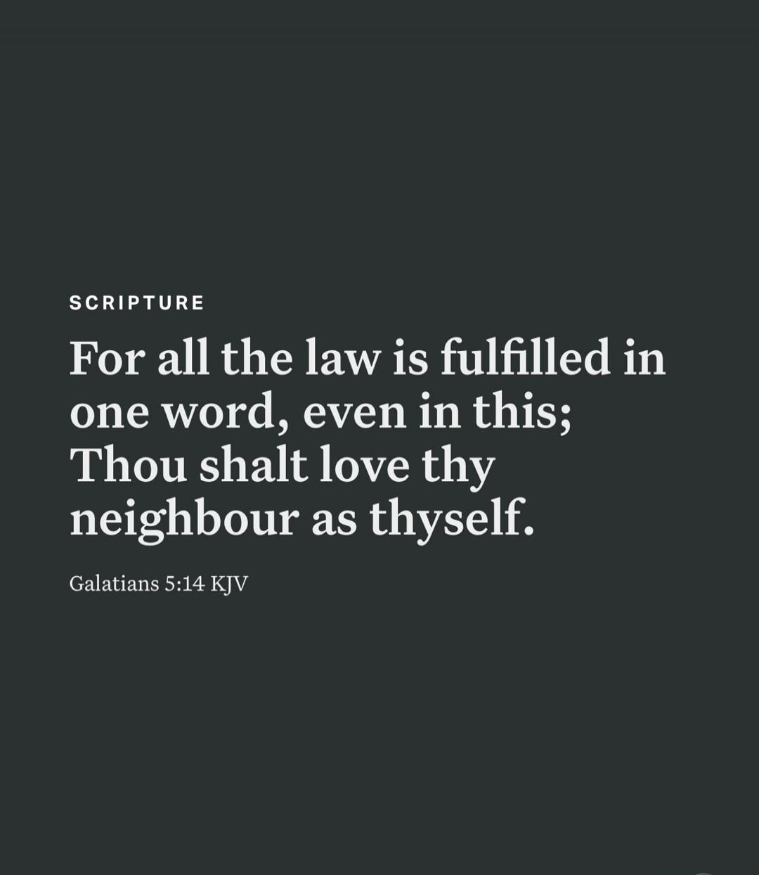 SCRIPTURE For all the law is fulfilled in one word, even in this; Thou shalt love thy neighbour as thyself. Galatians 5:14 KJV