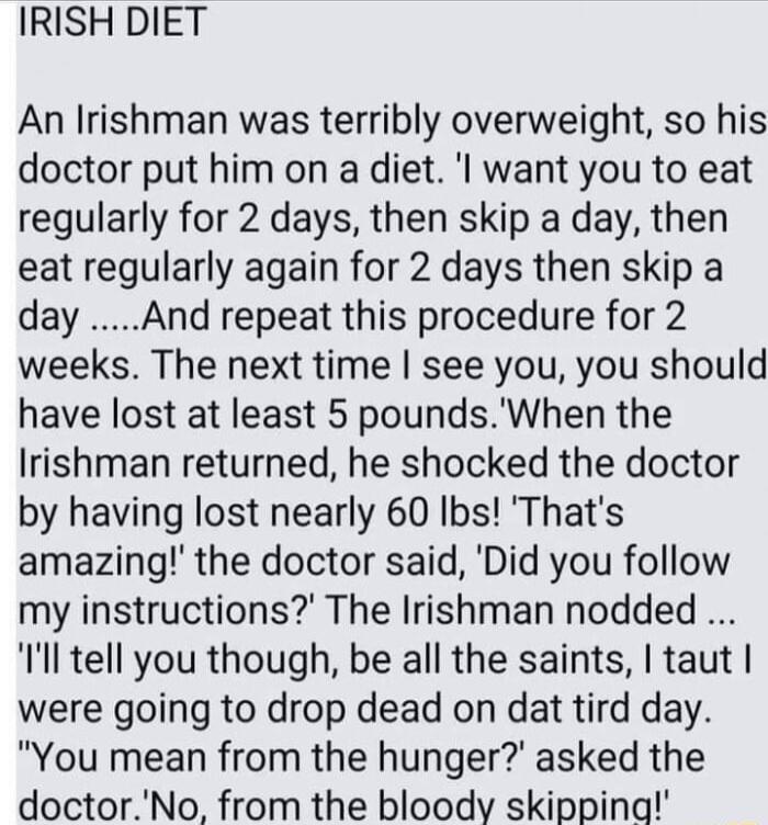 IRISH DIET An Irishman was terribly overweight so his doctor put him on a diet l want you to eat regularly for 2 days then skip a day then eat regularly again for 2 days then skip a day And repeat this procedure for 2 weeks The next time see you you should have lost at least 5 poundsWhen the Irishman returned he shocked the doctor by having lost nearly 60 Ibs Thats amazing the doctor said Did you 