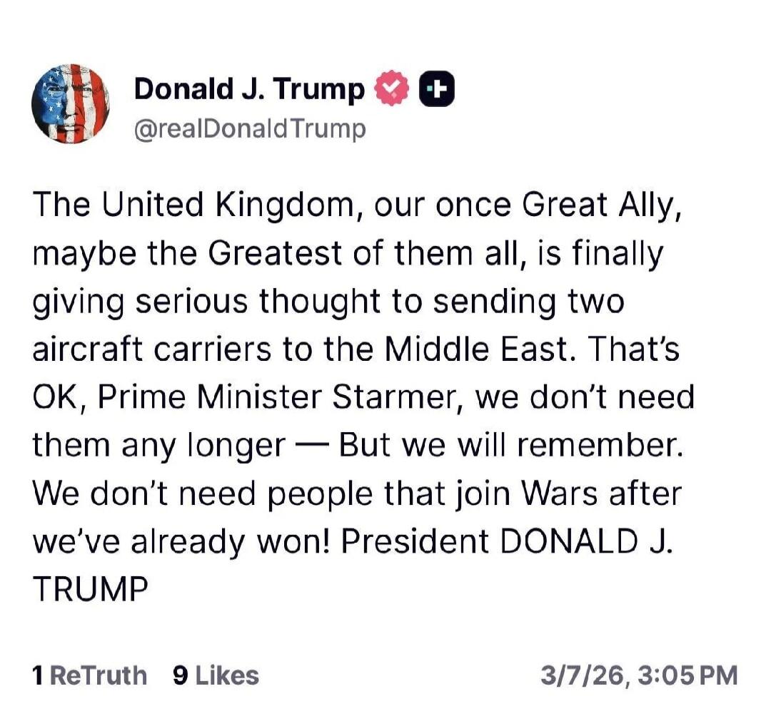 The United Kingdom, our once Great Ally, maybe the Greatest of them all, is finally giving serious thought to sending two aircraft carriers to the Middle East. That's OK, Prime Minister Starmer, we don't need them any longer — But we will remember. We don't need people that join Wars after we've already won! President DONALD J. TRUMP