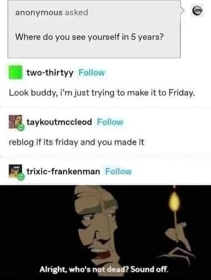 anonymous Where do you see yourself in 5 years two thirtyy Look buddy im just trying to make it to Friday taykoutmecleod reblog if its friday and you made it trixic frankenman Alright whos ngtidead Sound off