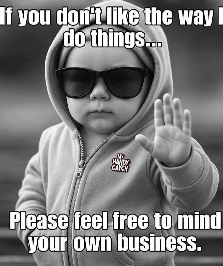 If you don't like the way I do things... Please feel free to mind your own business.