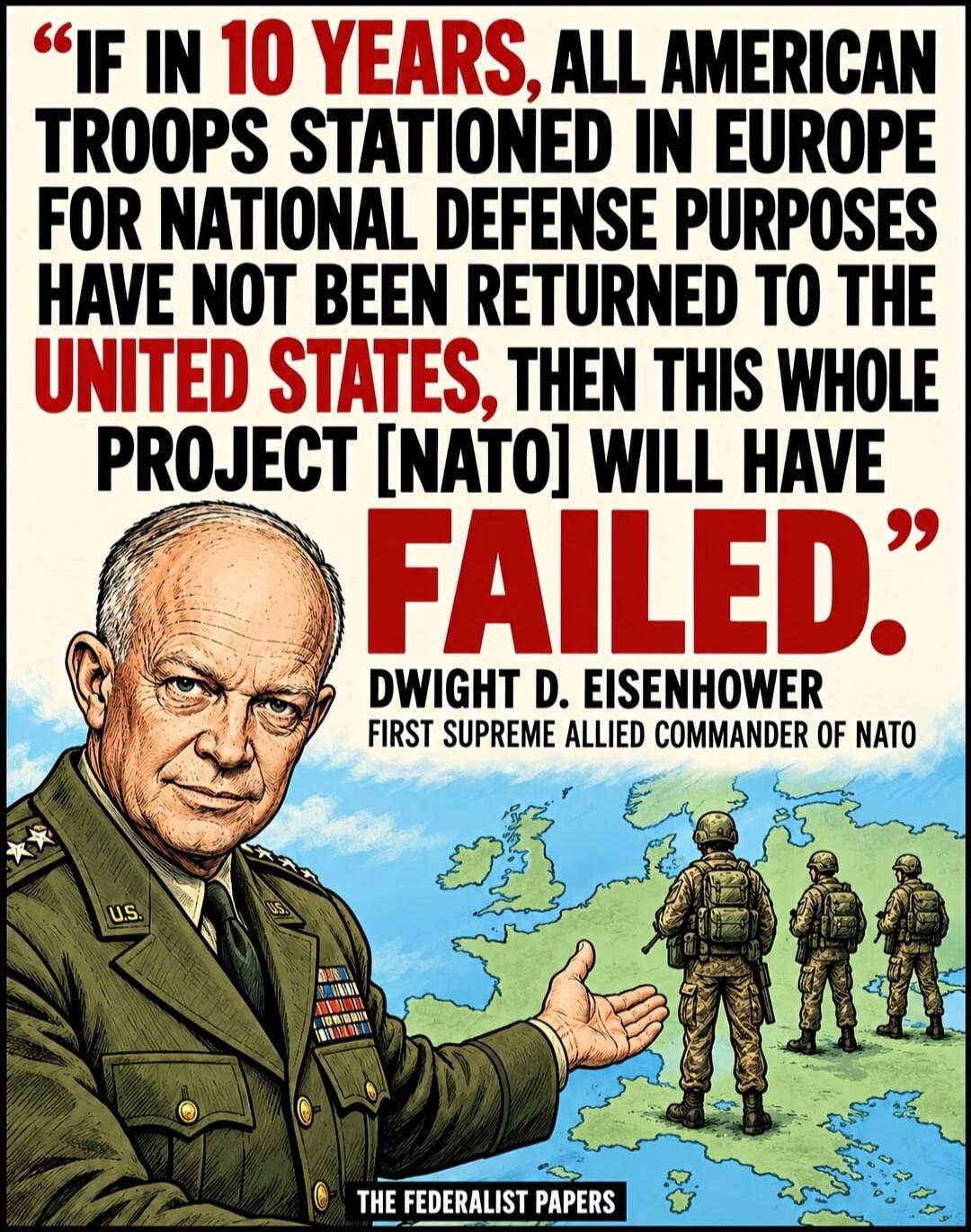 IF IN 10 YEARS, ALL AMERICAN TROOPS STATIONED IN EUROPE FOR NATIONAL DEFENSE PURPOSES HAVE NOT BEEN RETURNED TO THE UNITED STATES, THEN THIS WHOLE PROJECT [NATO] WILL HAVE FAILED.
DWIGHT D. EISENHOWER
FIRST SUPREME ALLIED COMMANDER OF NATO
THE FEDERALIST PAPERS