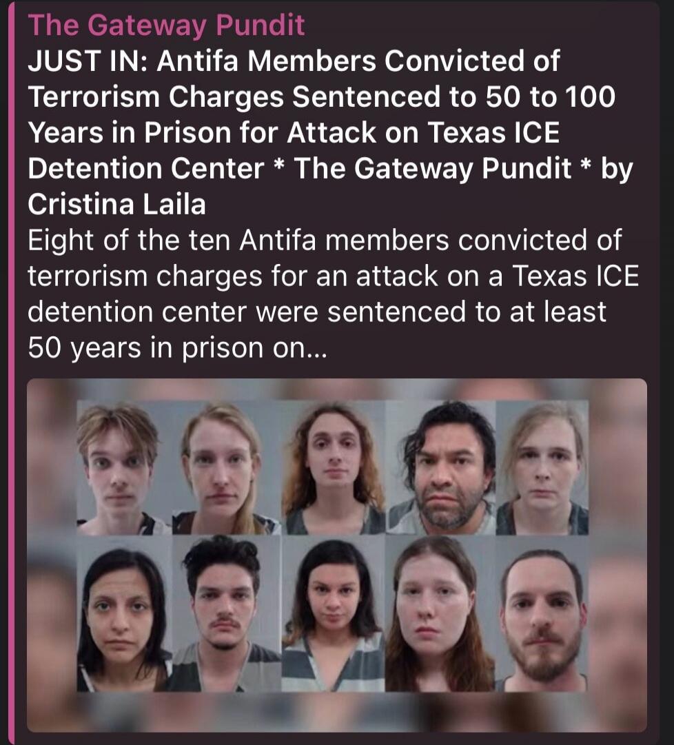 The Gateway Pundit JUST IN: Antifa Members Convicted of Terrorism Charges Sentenced to 50 to 100 Years in Prison for Attack on Texas ICE Detention Center * The Gateway Pundit * by Cristina Laila Eight of the ten Antifa members convicted of terrorism charges for an attack on a Texas ICE detention center were sentenced to at least 50 years in prison 