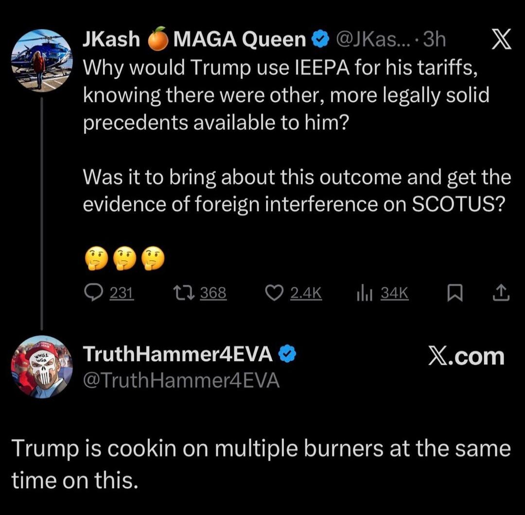 JKash 🍊 MAGA Queen @JKas...:
Why would Trump use IEEPA for his tariffs, knowing there were other, more legally solid precedents available to him?

Was it to bring about this outcome and get the evidence of foreign interference on SCOTUS?

🤔🤔🤔

TruthHammer4EVA @TruthHammer4EVA:
Trump is cookin on multiple burners at the same time on this.