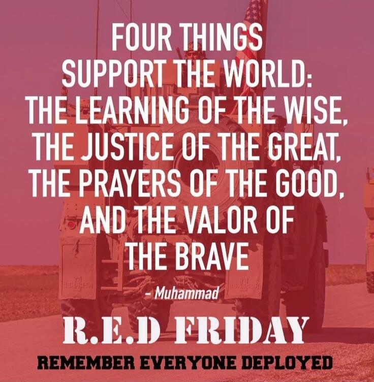 FOUR THINGS SUPPORT THE WORLD: THE LEARNING OF THE WISE, THE JUSTICE OF THE GREAT, THE PRAYERS OF THE GOOD, AND THE VALOR OF THE BRAVE - Muhammad RED FRIDAY REMEMBER EVERYONE DEPLOYED