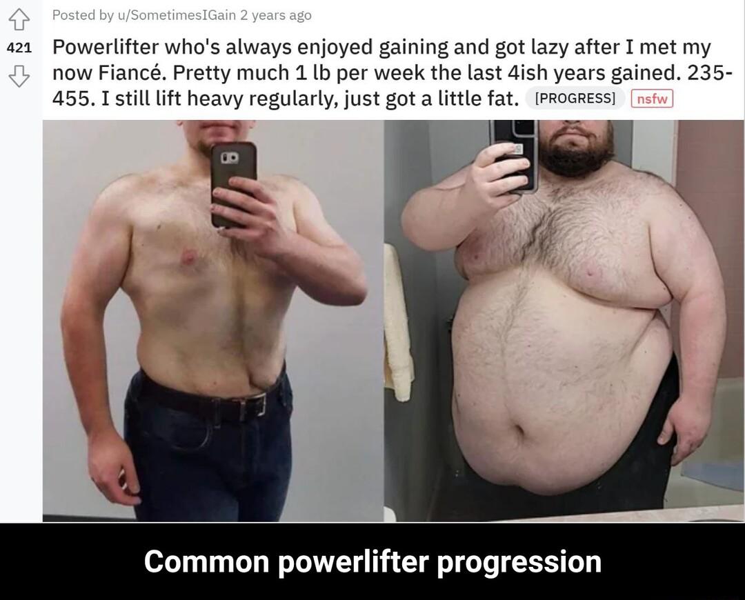 a1 Powerlifter whos always enjoyed gaining and got lazy after I met my now Fianc Pretty much 1 b per week the last dish years gained 235 455 T stilllift heavy regularly just got a lttle fat fProaess Common powerlifter progression