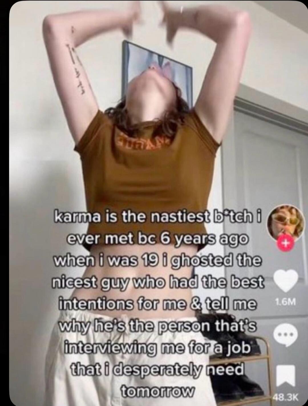 karma is the nastiest b*tch i ever met bc 6 years ago when i was 19 i ghosted the nicest guy who had the best intentions for me & tell me why he's the person that's interviewing me for a job that i desperately need tomorrow