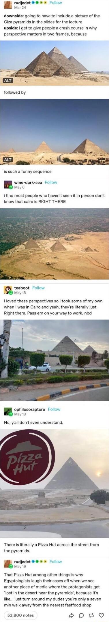 rudjedet Folow Mar 24 downside going to have to include a picture of the Giza pyramids in the slides for the lecture upside i get to give people a crash course in why perspective matters in two frames because followed by g R e 2 O i o i is such a funny sequence wine dark sea ollow May 6 i find most people who havent seen it in person dont know that cairo is RIGHT THERE teaboot Follow b May 18 love